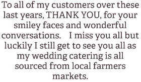 To all of my customers over these last years, THANK YOU, for your smiley faces and wonderful conversations. I miss you all but luckily I still get to see you all as my wedding catering is all sourced from local farmers markets. 