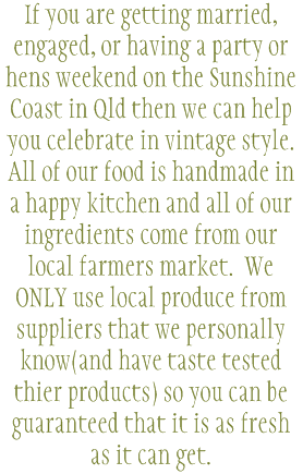 If you are getting married, engaged, or having a party or hens weekend on the Sunshine Coast in Qld then we can help you celebrate in vintage style. All of our food is handmade in a happy kitchen and all of our ingredients come from our local farmers market. We ONLY use local produce from suppliers that we personally know(and have taste tested thier products) so you can be guaranteed that it is as fresh as it can get. 