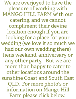 We are overjoyed to have the pleasure of working with MANGO HILL FARM with our catering, and we cannot compliment their devine location enough if you are looking for a place for your wedding (we love it so much we had our own wedding there) hens weekend, anniversary or any other party. But we are more than happy to cater to other locations around the sunshine Coast and South East QLD. For more photo's or information on Mango Hill Farm please click below..