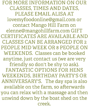 FOR MORE INFORMATION ON OUR CLASSES, TIMES AND DATES, PLEASE EMAIL ALISA AT lovemyfoodonline@gmail.com or contact Mango Hill Farm on elenne@mangohillfarm.com GIFT CERTIFICATES ARE AVAILABLE AND CLASSES CAN BE ARRANGED FOR 2 PEOPLE MID WEEK OR 8 PEOPLE ON WEEKENDS. Classes can be booked anytime, just contact us (we are very friendly so don't be shy to ask). FANTASTIC OPTIONS FOR HENS WEEKENDS, BIRTHDAY PARTY'S OR ANNIVERSARY'S. The day spa is also available on the farm, so afterwards you can relax with a massage and then unwind down by the boat shed on the creek. 