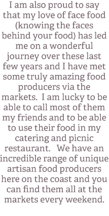 I am also proud to say that my love of face food (knowing the faces behind your food) has led me on a wonderful journey over these last few years and I have met some truly amazing food producers via the markets. I am lucky to be able to call most of them my friends and to be able to use their food in my catering and picnic restaurant. We have an incredible range of unique artisan food producers here on the coast and you can find them all at the markets every weekend. 