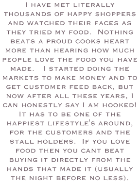 I have met literally thousands of happy shoppers and watched their faces as they tried my food. Nothing beats a proud cooks heart more than hearing how much people love the food you have made. I started doing the markets to make money and to get customer feed back, but now after all these years, I can honestly say I am hooked! It has to be one of the happiest lifestyle's around, for the customers and the stall holders. If you love food then you cant beat buying it directly from the hands that made it (usually the night before no less).