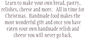 Learn to make your own bread, pastry, relishes, cheese and more. All in time for Christmas. Handmade food makes the most wonderful gift and once you have eaten your own handmade relish and cheese you will never go back. 